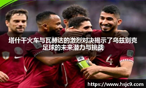 塔什干火车与瓦赫达的激烈对决揭示了乌兹别克足球的未来潜力与挑战